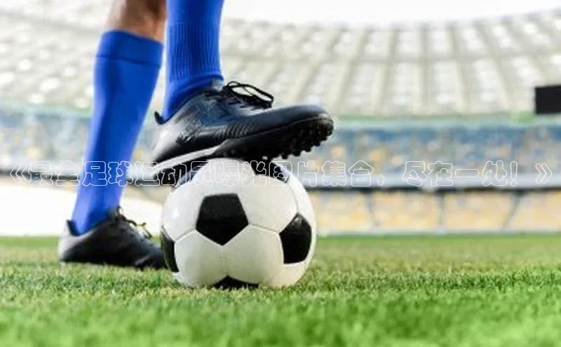 辉达官网百度教育《最全足球运动员曝光图片集合，尽在一处！》