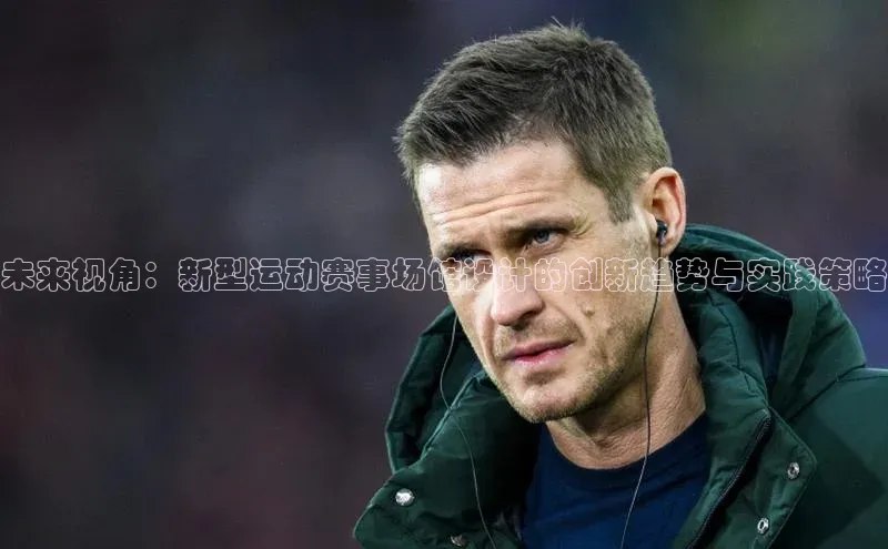 辉达娱乐平台皮阿诺未来视角：新型运动赛事场馆设计的创新趋势与实践策略