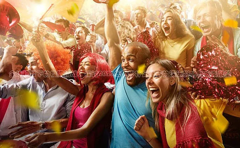 全球视野下的极限挑战：探讨2023年世界杯足球赛的深远影响与未来展望