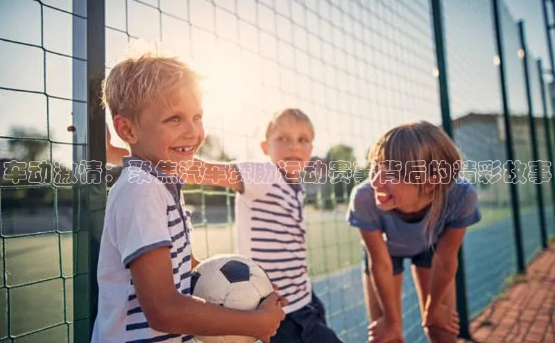 车动激情：聚焦汽车赞助运动赛事背后的精彩故事