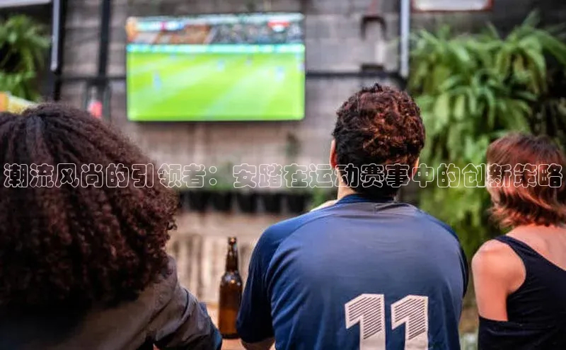 潮流风尚的引领者：安踏在运动赛事中的创新策略