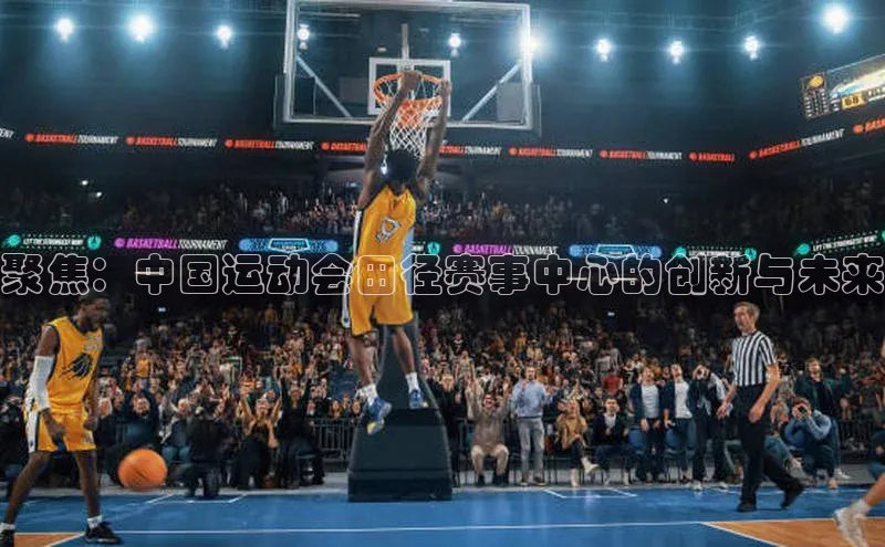 聚焦：中国运动会田径赛事中心的创新与未来