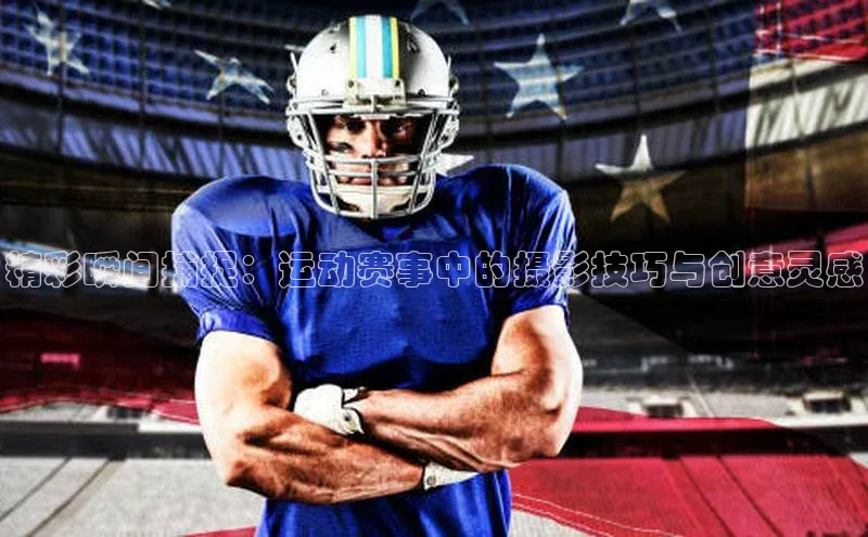 精彩瞬间捕捉：运动赛事中的摄影技巧与创意灵感
